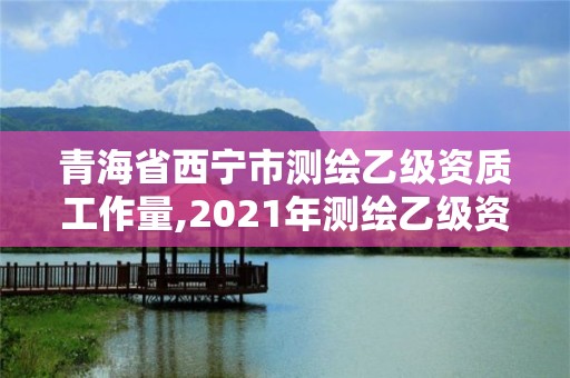 青海省西宁市测绘乙级资质工作量,2021年测绘乙级资质申报制度。