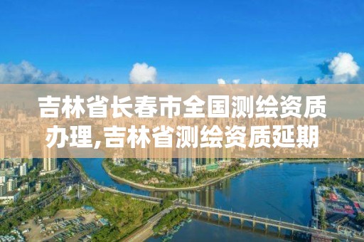 吉林省长春市全国测绘资质办理,吉林省测绘资质延期