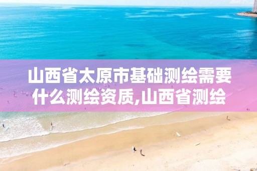 山西省太原市基础测绘需要什么测绘资质,山西省测绘资质查询