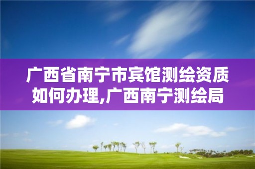 广西省南宁市宾馆测绘资质如何办理,广西南宁测绘局网址