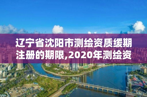 辽宁省沈阳市测绘资质缓期注册的期限,2020年测绘资质续期怎么办理。