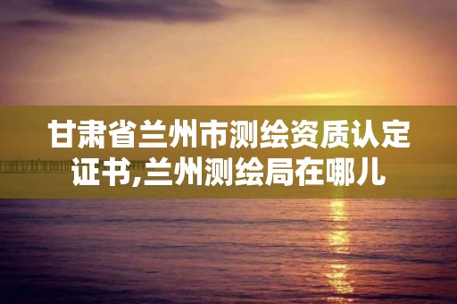 甘肃省兰州市测绘资质认定证书,兰州测绘局在哪儿