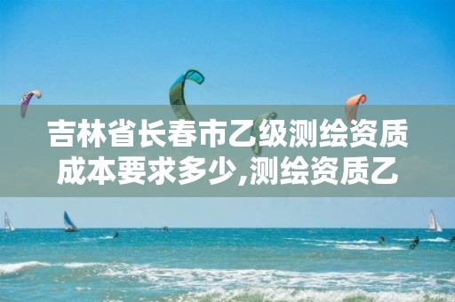 吉林省长春市乙级测绘资质成本要求多少,测绘资质乙级申报条件。