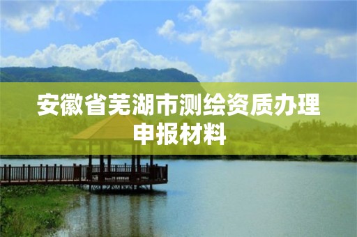 安徽省芜湖市测绘资质办理申报材料