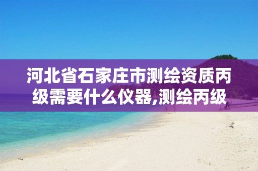 河北省石家庄市测绘资质丙级需要什么仪器,测绘丙级资质承接业务范围。