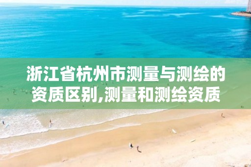 浙江省杭州市测量与测绘的资质区别,测量和测绘资质区别