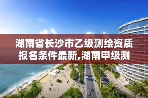 湖南省长沙市乙级测绘资质报名条件最新,湖南甲级测绘资质单位名录。