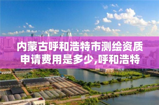 内蒙古呼和浩特市测绘资质申请费用是多少,呼和浩特测绘局电话。