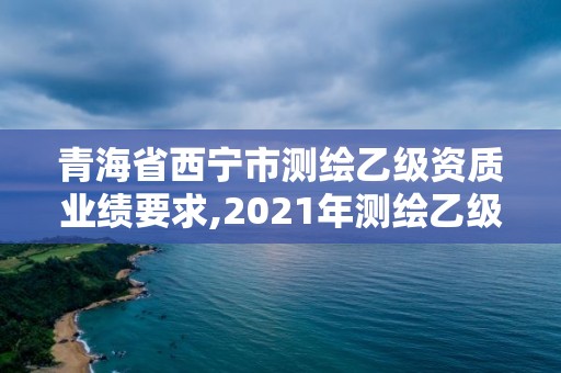 青海省西宁市测绘乙级资质业绩要求,2021年测绘乙级资质申报条件