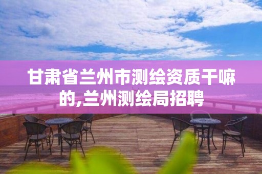 甘肃省兰州市测绘资质干嘛的,兰州测绘局招聘