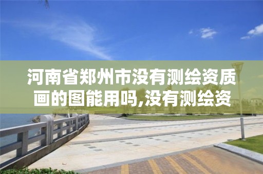 河南省郑州市没有测绘资质画的图能用吗,没有测绘资质可以开测绘发票吗