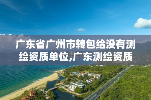 广东省广州市转包给没有测绘资质单位,广东测绘资质标准