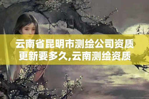 云南省昆明市测绘公司资质更新要多久,云南测绘资质管理平台查询