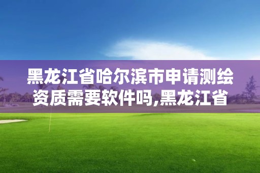 黑龙江省哈尔滨市申请测绘资质需要软件吗,黑龙江省测绘资质延期通知