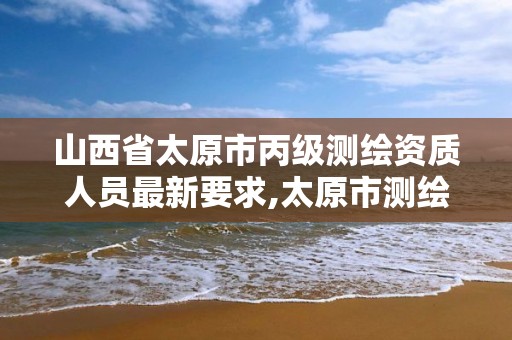 山西省太原市丙级测绘资质人员最新要求,太原市测绘院的上级单位。