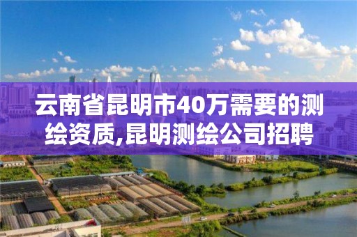 云南省昆明市40万需要的测绘资质,昆明测绘公司招聘信息。