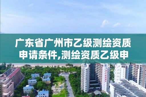 广东省广州市乙级测绘资质申请条件,测绘资质乙级申报条件