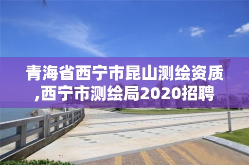 青海省西宁市昆山测绘资质,西宁市测绘局2020招聘