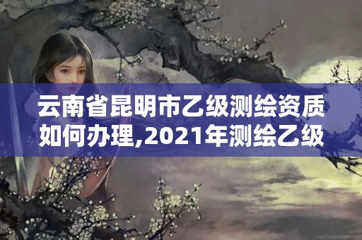 云南省昆明市乙级测绘资质如何办理,2021年测绘乙级资质申报条件