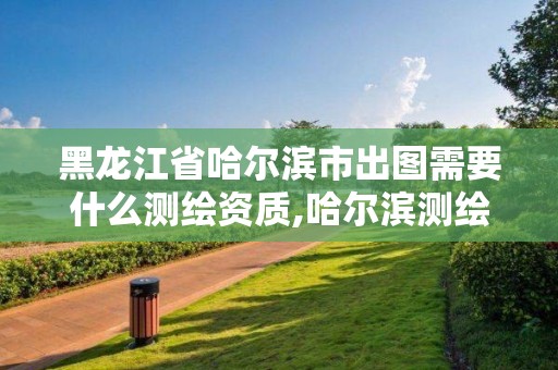 黑龙江省哈尔滨市出图需要什么测绘资质,哈尔滨测绘职工中等专业学校。