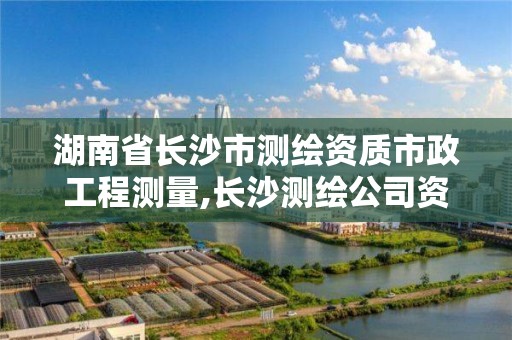 湖南省长沙市测绘资质市政工程测量,长沙测绘公司资质有哪家。