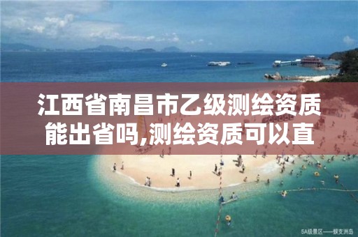 江西省南昌市乙级测绘资质能出省吗,测绘资质可以直接办理乙级