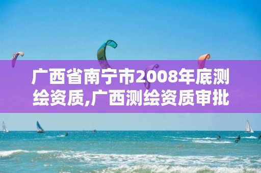 广西省南宁市2008年底测绘资质,广西测绘资质审批和服务