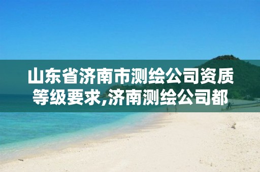 山东省济南市测绘公司资质等级要求,济南测绘公司都有哪些。