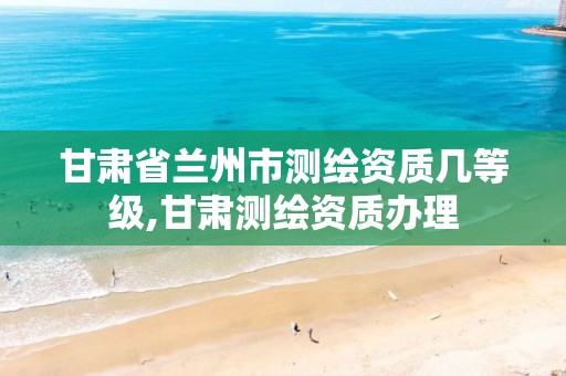 甘肃省兰州市测绘资质几等级,甘肃测绘资质办理