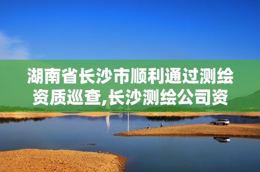 湖南省长沙市顺利通过测绘资质巡查,长沙测绘公司资质有哪家