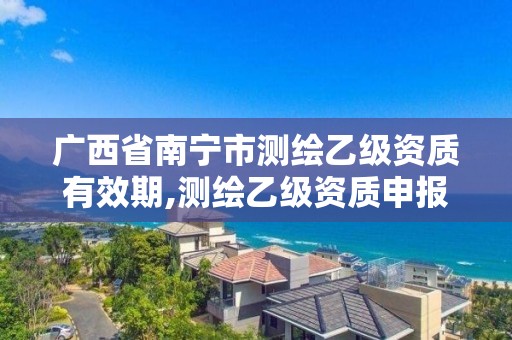 广西省南宁市测绘乙级资质有效期,测绘乙级资质申报条件