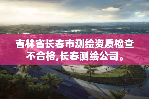 吉林省长春市测绘资质检查不合格,长春测绘公司。