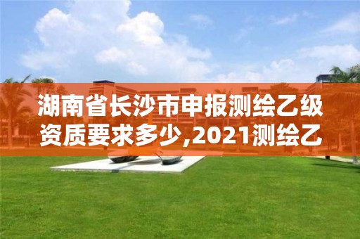 湖南省长沙市申报测绘乙级资质要求多少,2021测绘乙级资质要求。