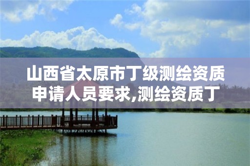 山西省太原市丁级测绘资质申请人员要求,测绘资质丁级是什么意思。