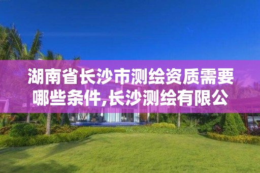 湖南省长沙市测绘资质需要哪些条件,长沙测绘有限公司联系电话