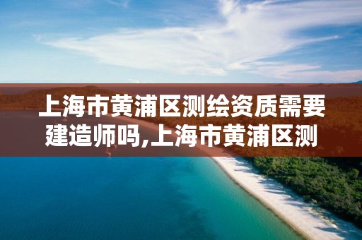 上海市黄浦区测绘资质需要建造师吗,上海市黄浦区测绘中心。