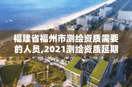 福建省福州市测绘资质需要的人员,2021测绘资质延期公告福建省