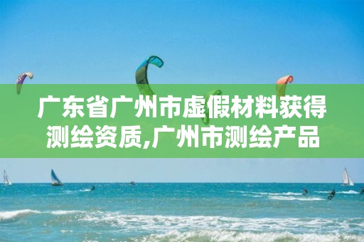 广东省广州市虚假材料获得测绘资质,广州市测绘产品质量检验中心