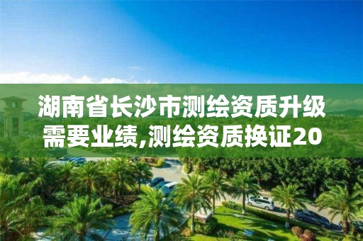 湖南省长沙市测绘资质升级需要业绩,测绘资质换证2021