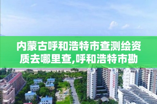 内蒙古呼和浩特市查测绘资质去哪里查,呼和浩特市勘察测绘研究院电话