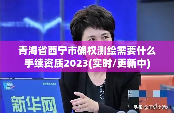 青海省西宁市确权测绘需要什么手续资质2023(实时/更新中)