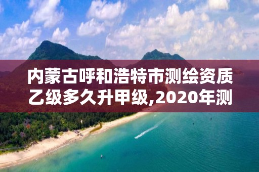 内蒙古呼和浩特市测绘资质乙级多久升甲级,2020年测绘资质乙级需要什么条件