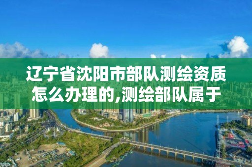 辽宁省沈阳市部队测绘资质怎么办理的,测绘部队属于什么兵种。