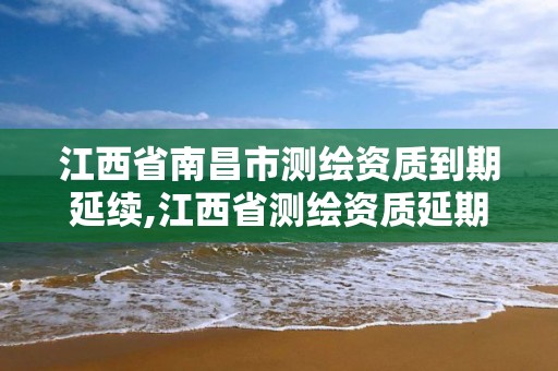 江西省南昌市测绘资质到期延续,江西省测绘资质延期公告