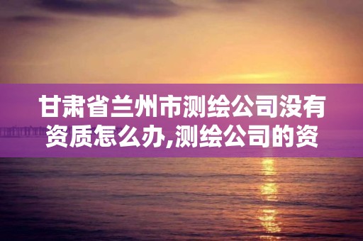 甘肃省兰州市测绘公司没有资质怎么办,测绘公司的资质去哪里申请。