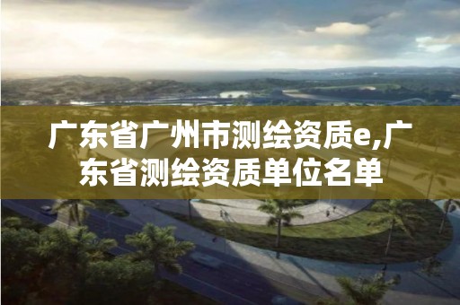 广东省广州市测绘资质e,广东省测绘资质单位名单