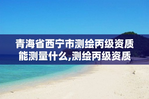 青海省西宁市测绘丙级资质能测量什么,测绘丙级资质承揽的业务范围