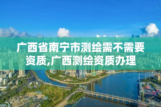 广西省南宁市测绘需不需要资质,广西测绘资质办理