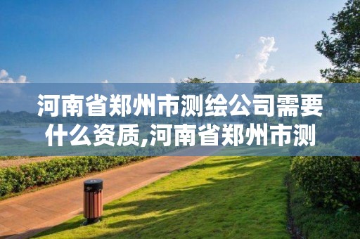 河南省郑州市测绘公司需要什么资质,河南省郑州市测绘公司需要什么资质证书