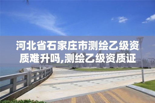 河北省石家庄市测绘乙级资质难升吗,测绘乙级资质证书